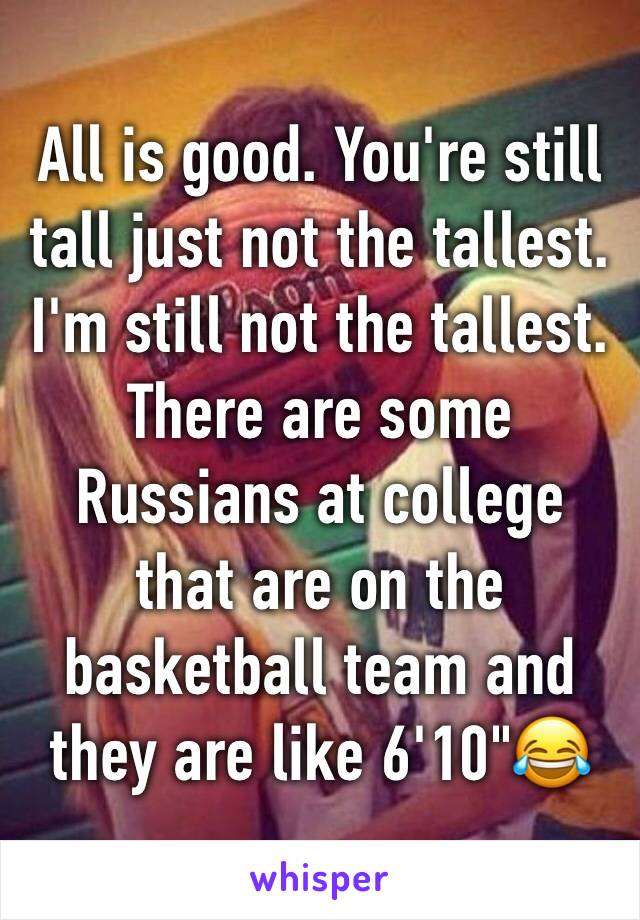 All is good. You're still tall just not the tallest. I'm still not the tallest. There are some Russians at college that are on the basketball team and they are like 6'10"😂