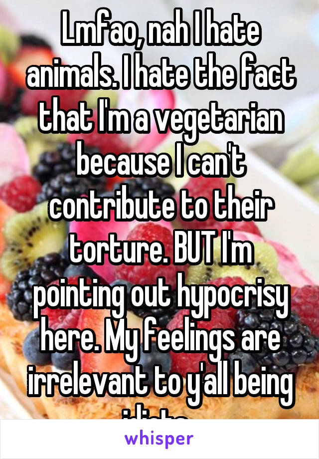 Lmfao, nah I hate animals. I hate the fact that I'm a vegetarian because I can't contribute to their torture. BUT I'm pointing out hypocrisy here. My feelings are irrelevant to y'all being idiots. 