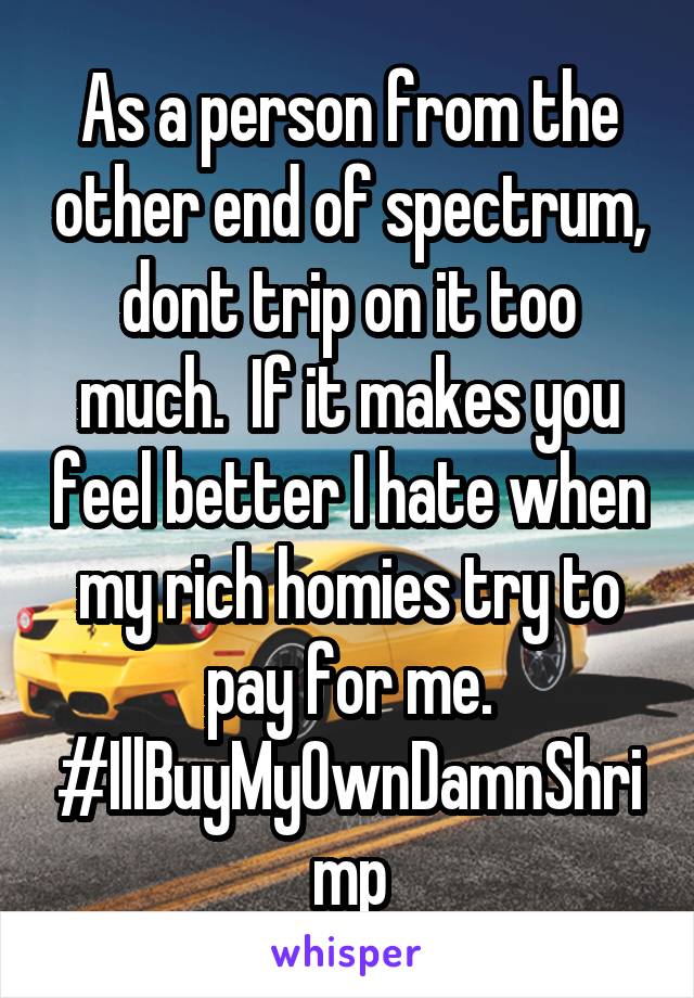 As a person from the other end of spectrum, dont trip on it too much.  If it makes you feel better I hate when my rich homies try to pay for me. #IllBuyMyOwnDamnShrimp