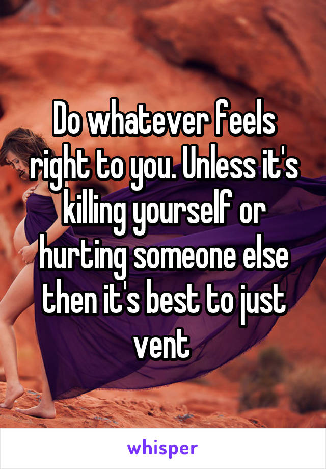 Do whatever feels right to you. Unless it's killing yourself or hurting someone else then it's best to just vent 
