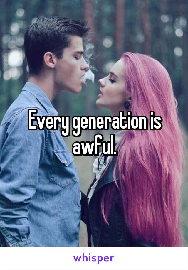 Every generation is awful.