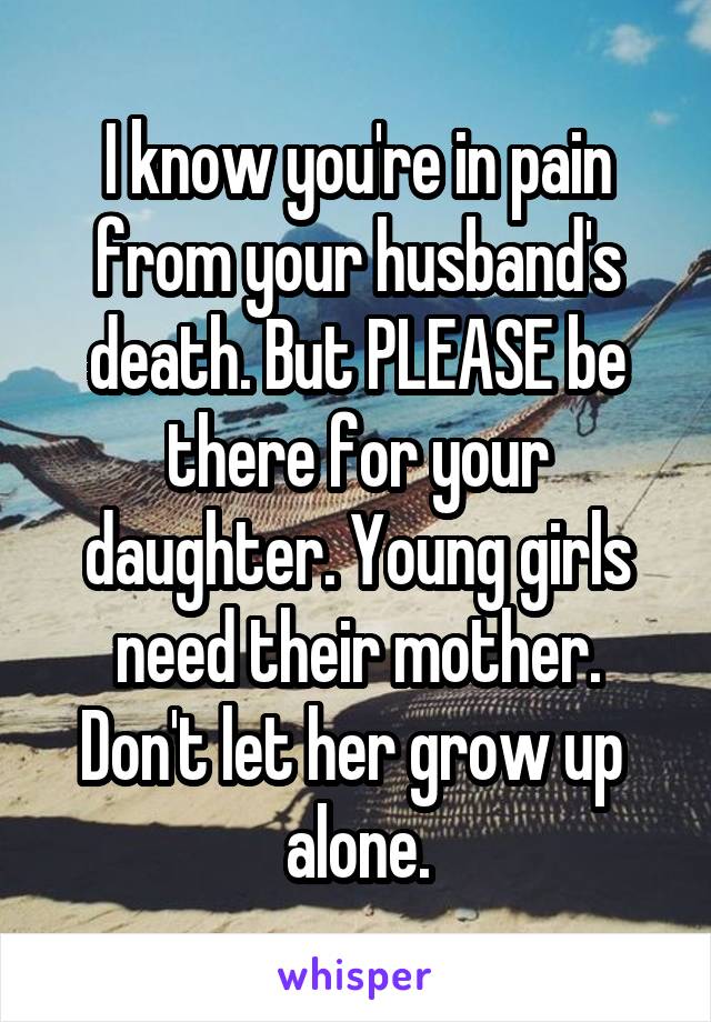 I know you're in pain from your husband's death. But PLEASE be there for your daughter. Young girls need their mother. Don't let her grow up  alone.