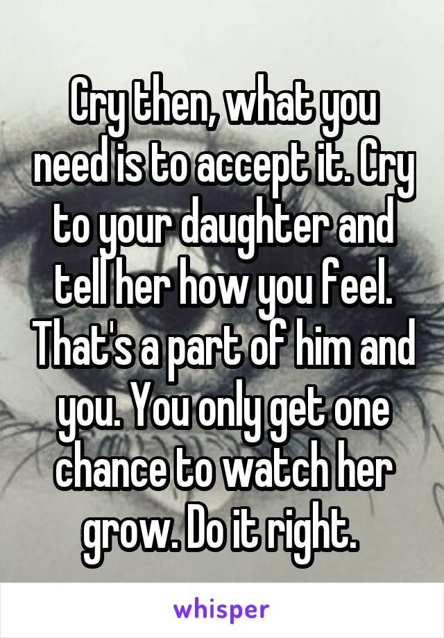 Cry then, what you need is to accept it. Cry to your daughter and tell her how you feel. That's a part of him and you. You only get one chance to watch her grow. Do it right. 