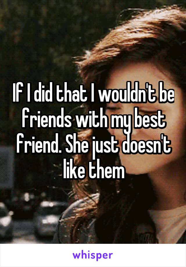 If I did that I wouldn't be friends with my best friend. She just doesn't like them