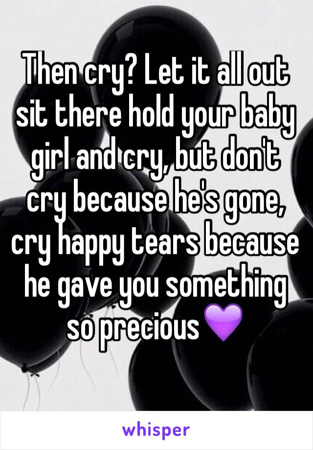 Then cry? Let it all out sit there hold your baby girl and cry, but don't cry because he's gone, cry happy tears because he gave you something so precious💜
