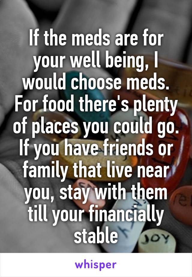 If the meds are for your well being, I would choose meds. For food there's plenty of places you could go. If you have friends or family that live near you, stay with them till your financially stable