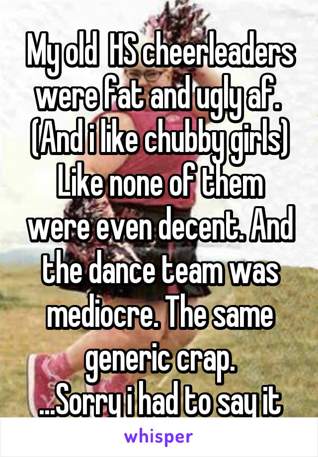 My old  HS cheerleaders were fat and ugly af. 
(And i like chubby girls)
Like none of them were even decent. And the dance team was mediocre. The same generic crap.
...Sorry i had to say it