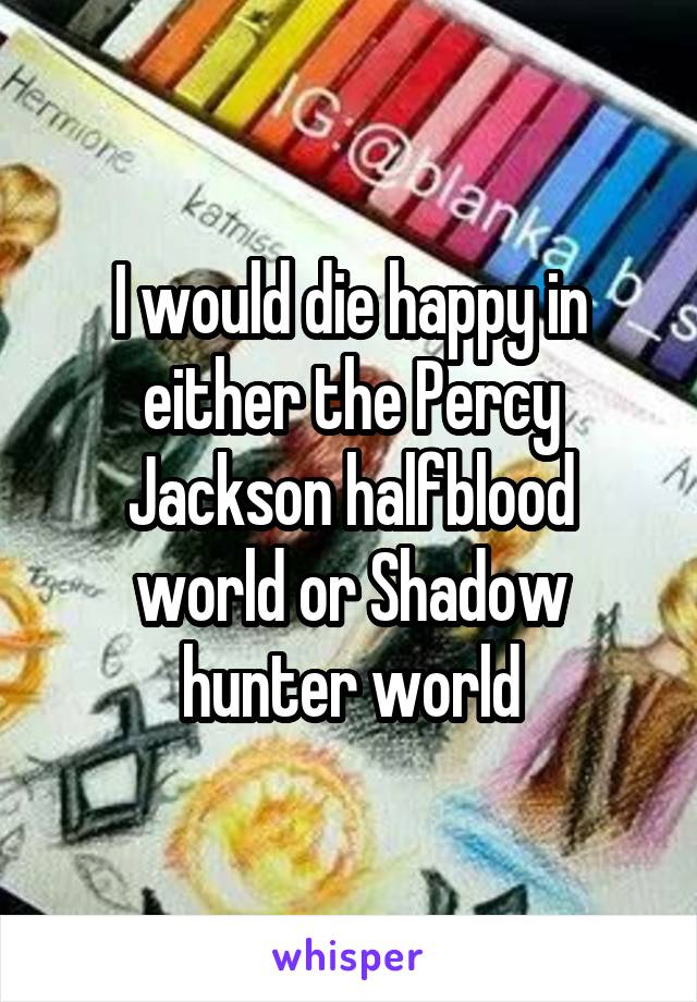 I would die happy in either the Percy Jackson halfblood world or Shadow hunter world