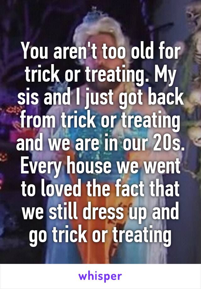 You aren't too old for trick or treating. My sis and I just got back from trick or treating and we are in our 20s. Every house we went to loved the fact that we still dress up and go trick or treating