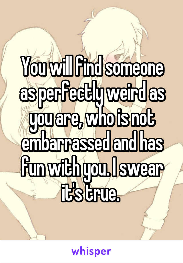 You will find someone as perfectly weird as you are, who is not embarrassed and has fun with you. I swear it's true. 