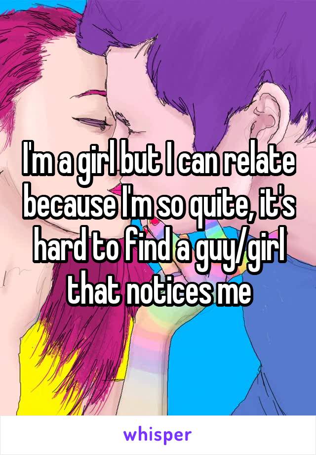 I'm a girl but I can relate because I'm so quite, it's hard to find a guy/girl that notices me