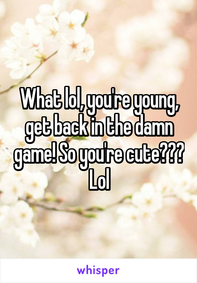 What lol, you're young, get back in the damn game! So you're cute??? Lol