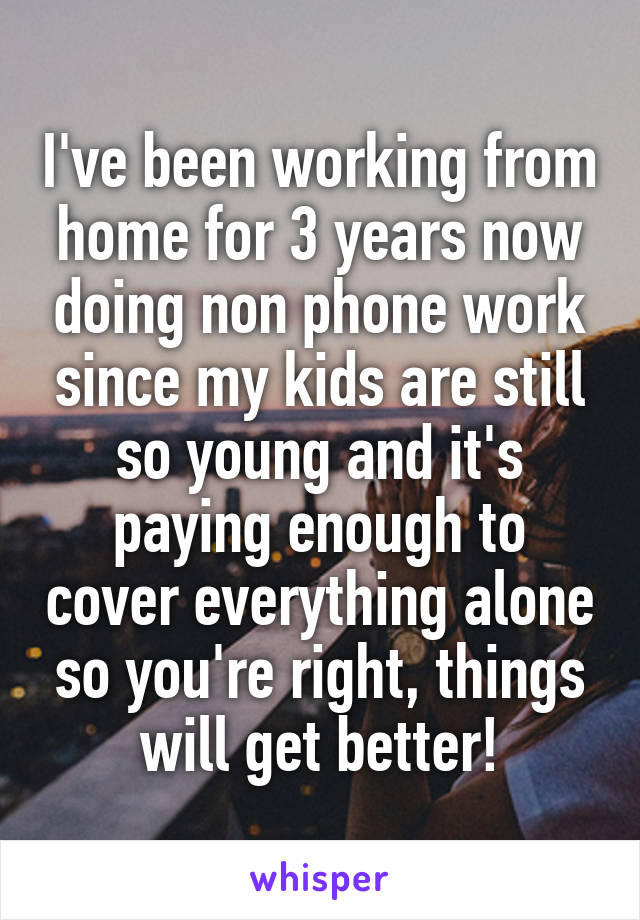 I've been working from home for 3 years now doing non phone work since my kids are still so young and it's paying enough to cover everything alone so you're right, things will get better!