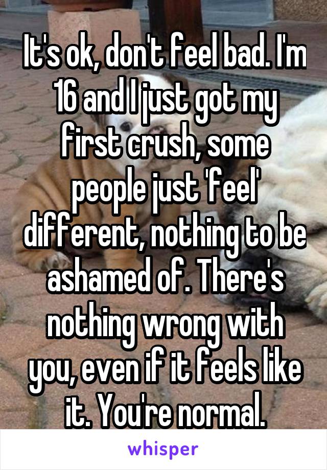 It's ok, don't feel bad. I'm 16 and I just got my first crush, some people just 'feel' different, nothing to be ashamed of. There's nothing wrong with you, even if it feels like it. You're normal.