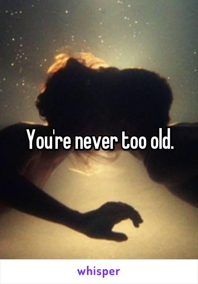 You're never too old.