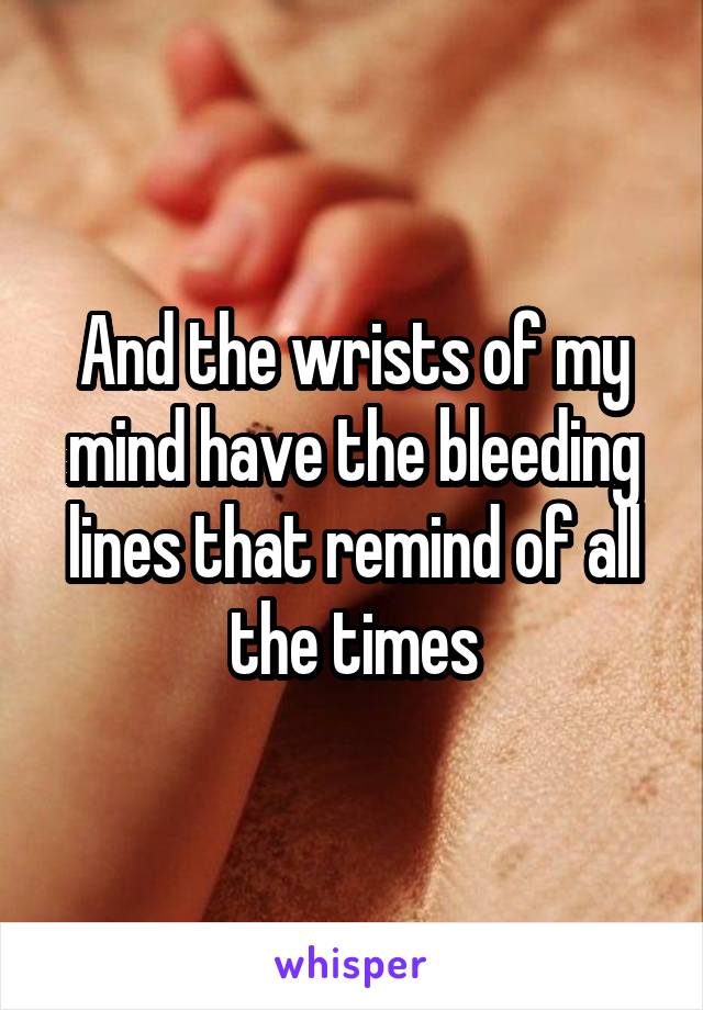 And the wrists of my mind have the bleeding lines that remind of all the times