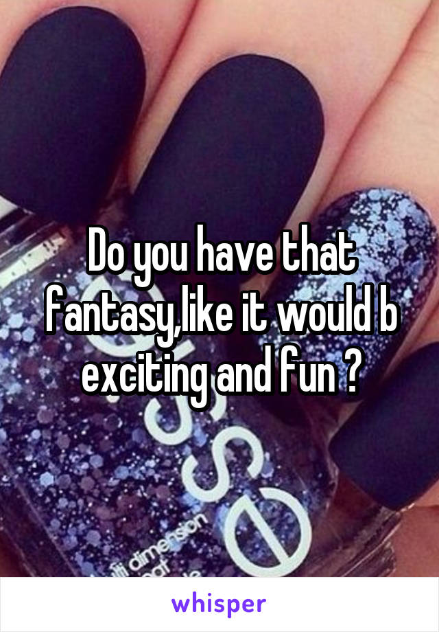 Do you have that fantasy,like it would b exciting and fun ?