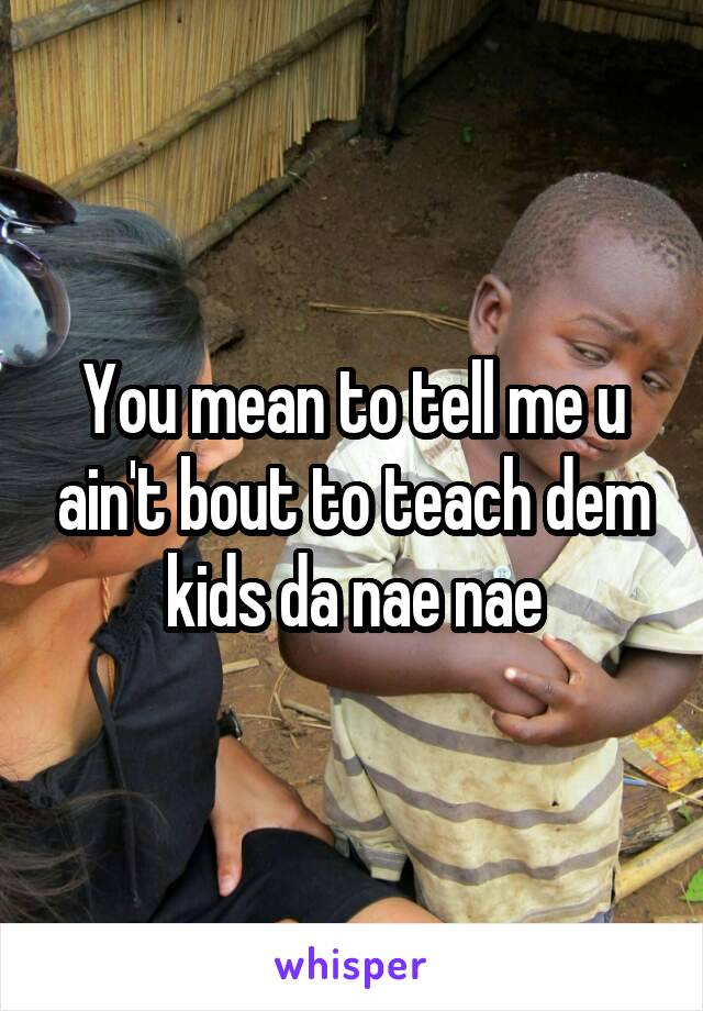 You mean to tell me u ain't bout to teach dem kids da nae nae