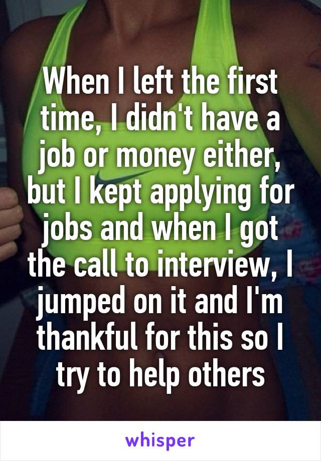 When I left the first time, I didn't have a job or money either, but I kept applying for jobs and when I got the call to interview, I jumped on it and I'm thankful for this so I try to help others