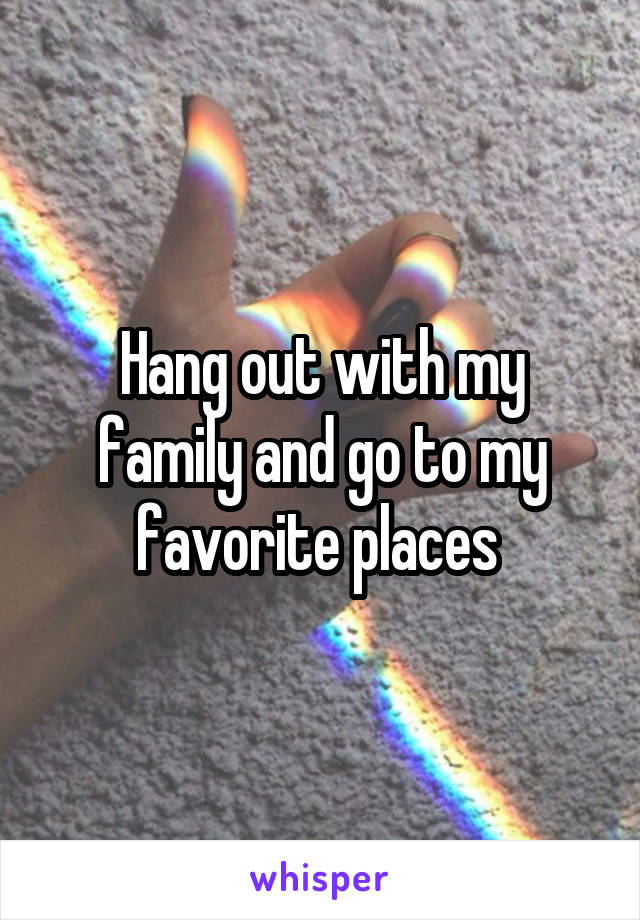Hang out with my family and go to my favorite places 