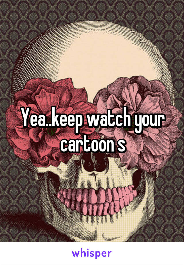 Yea..keep watch your cartoon s