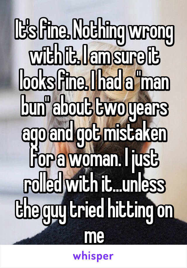 It's fine. Nothing wrong with it. I am sure it looks fine. I had a "man bun" about two years ago and got mistaken for a woman. I just rolled with it...unless the guy tried hitting on me
