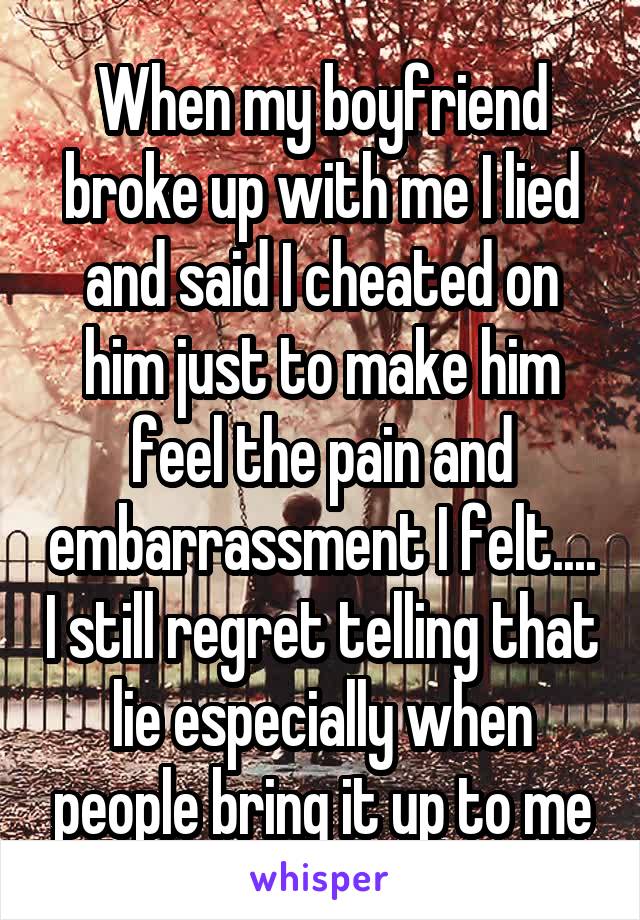 When my boyfriend broke up with me I lied and said I cheated on him just to make him feel the pain and embarrassment I felt.... I still regret telling that lie especially when people bring it up to me