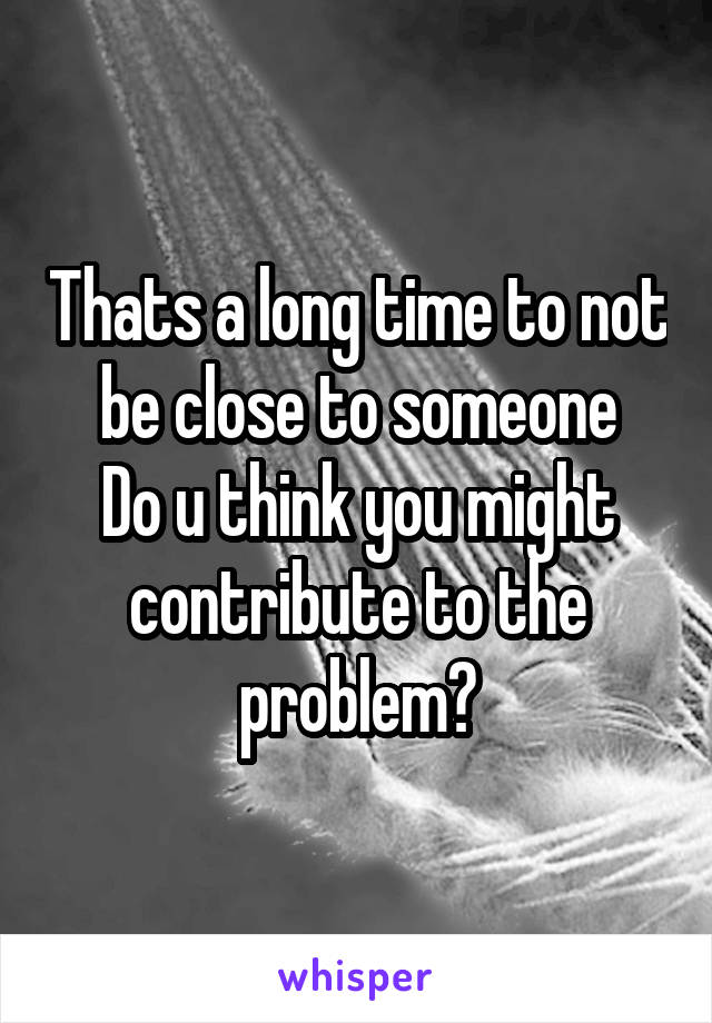 Thats a long time to not be close to someone
Do u think you might contribute to the problem?