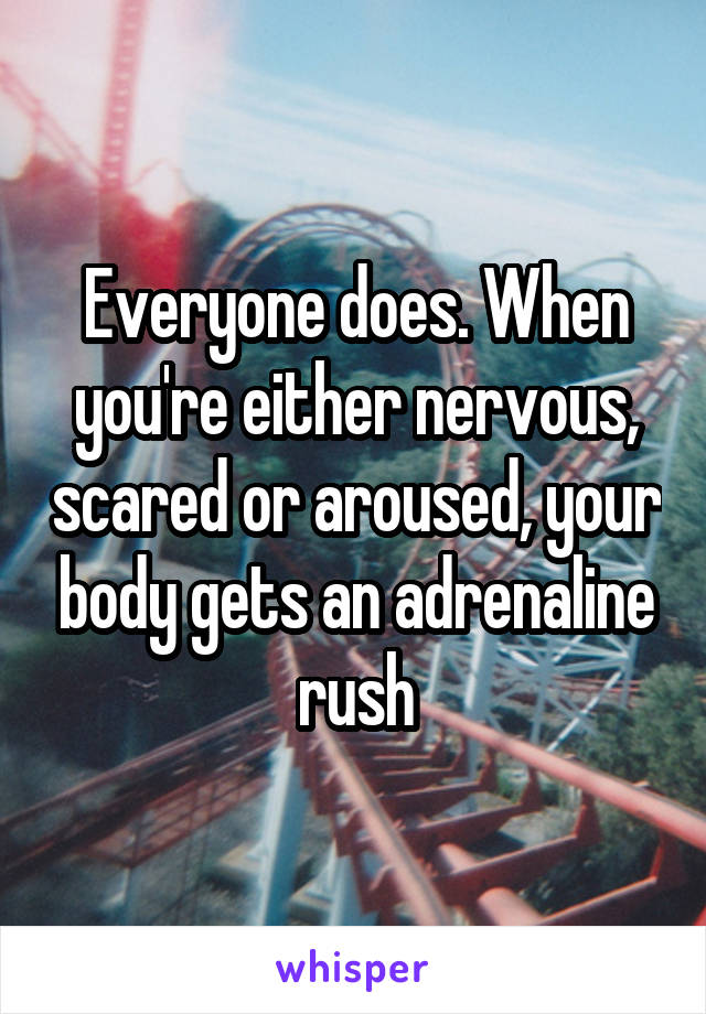 Everyone does. When you're either nervous, scared or aroused, your body gets an adrenaline rush