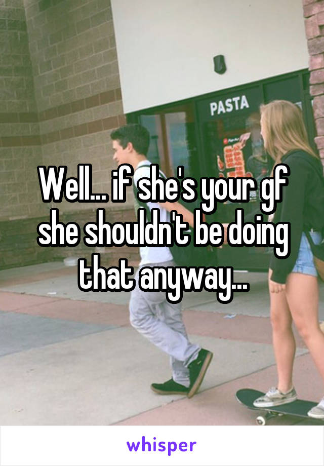 Well... if she's your gf she shouldn't be doing that anyway...