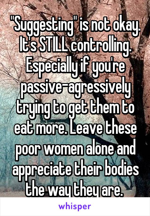 "Suggesting" is not okay. It's STILL controlling. Especially if you're passive-agressively trying to get them to eat more. Leave these poor women alone and appreciate their bodies the way they are. 