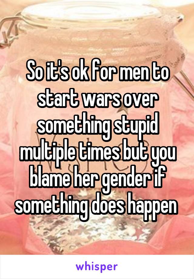So it's ok for men to start wars over something stupid multiple times but you blame her gender if something does happen 