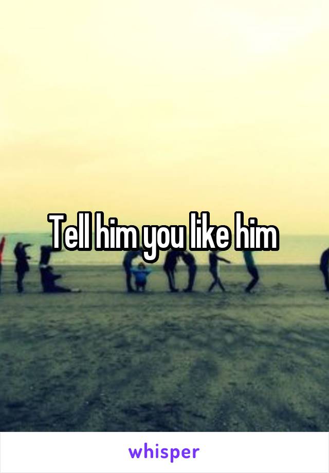 Tell him you like him 
