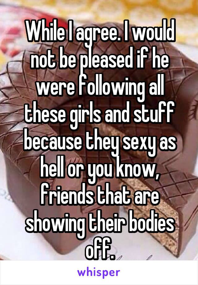 While I agree. I would not be pleased if he were following all these girls and stuff because they sexy as hell or you know, friends that are showing their bodies off.