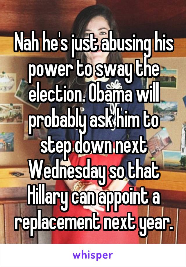 Nah he's just abusing his power to sway the election. Obama will probably ask him to step down next Wednesday so that Hillary can appoint a replacement next year.