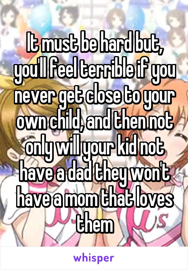 It must be hard but, you'll feel terrible if you never get close to your own child, and then not only will your kid not have a dad they won't have a mom that loves them