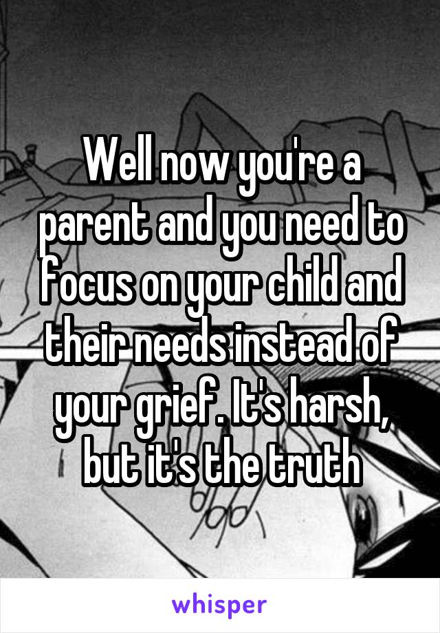 Well now you're a parent and you need to focus on your child and their needs instead of your grief. It's harsh, but it's the truth