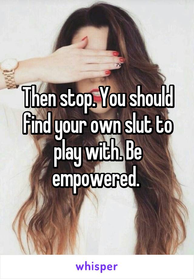 Then stop. You should find your own slut to play with. Be empowered. 