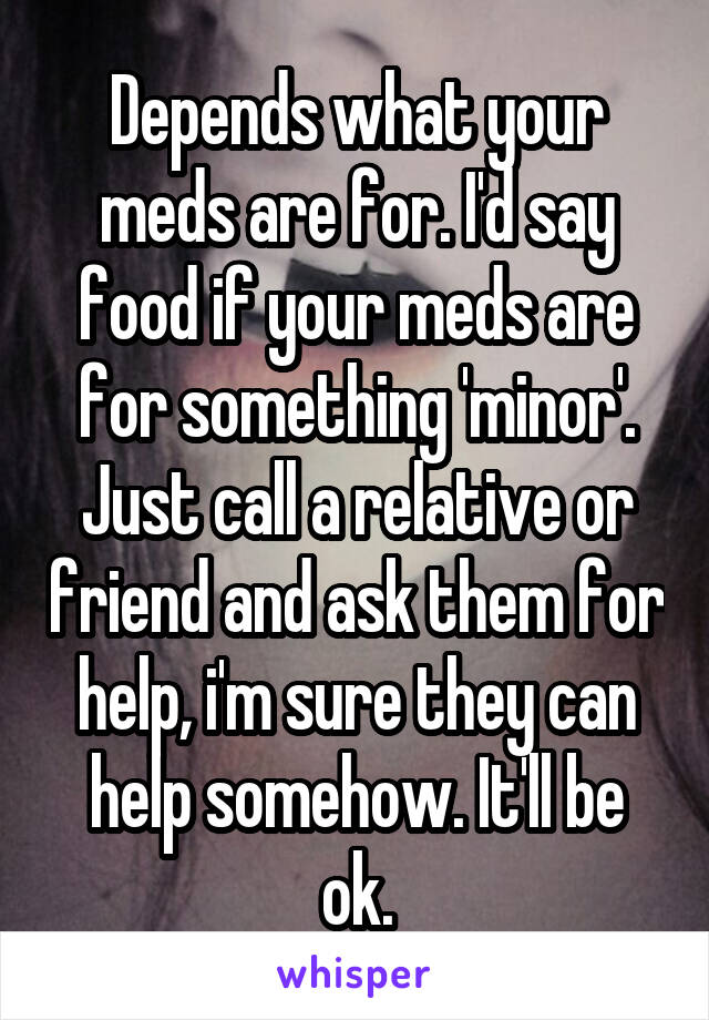 Depends what your meds are for. I'd say food if your meds are for something 'minor'. Just call a relative or friend and ask them for help, i'm sure they can help somehow. It'll be ok.