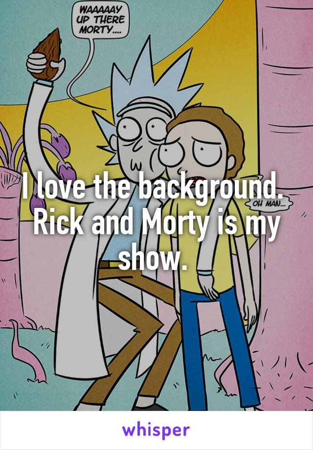 I love the background. 
Rick and Morty is my show. 