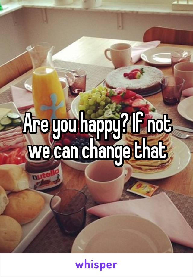 Are you happy? If not we can change that