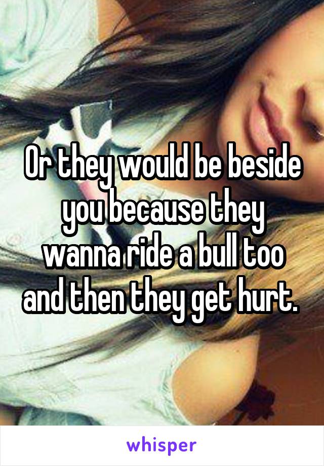 Or they would be beside you because they wanna ride a bull too and then they get hurt. 