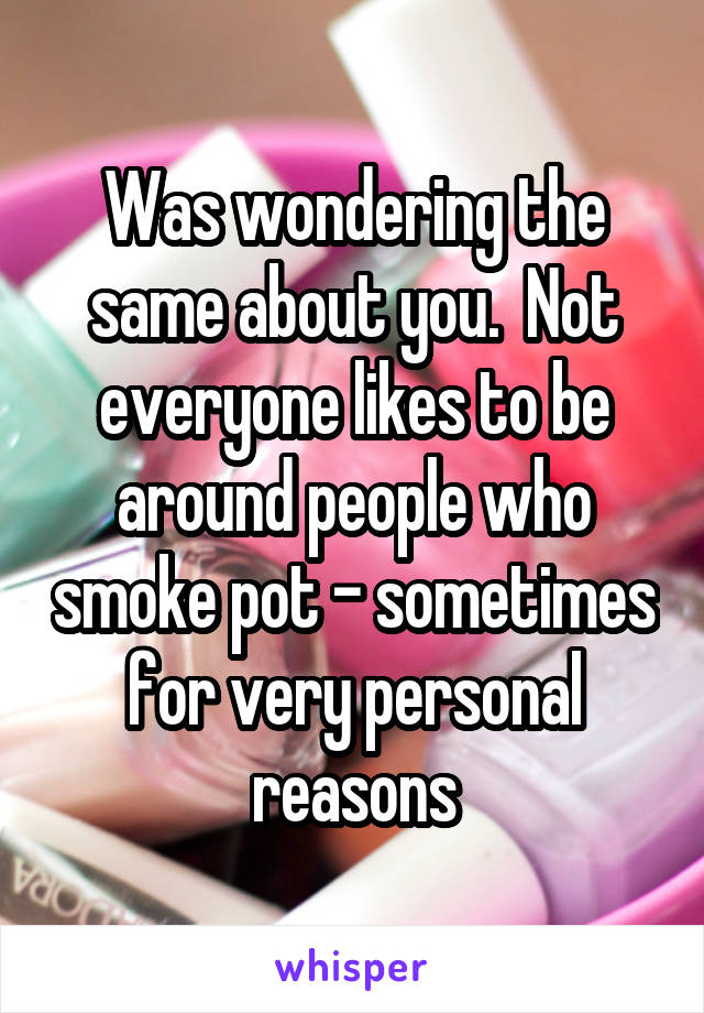 Was wondering the same about you.  Not everyone likes to be around people who smoke pot - sometimes for very personal reasons