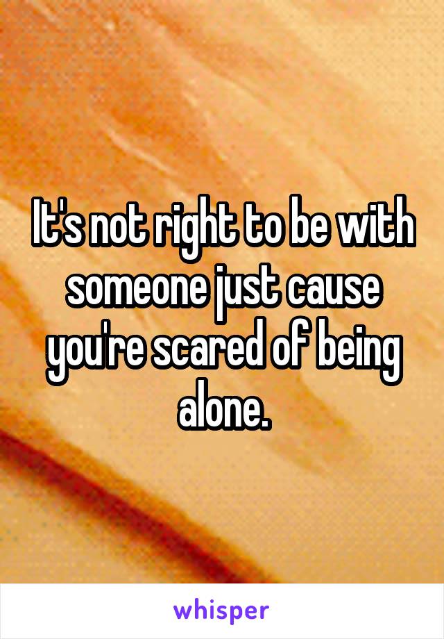 It's not right to be with someone just cause you're scared of being alone.