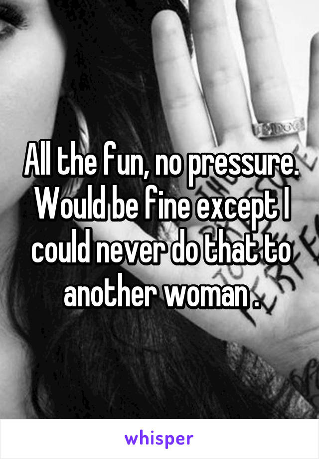 All the fun, no pressure. Would be fine except I could never do that to another woman .