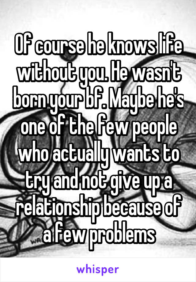 Of course he knows life without you. He wasn't born your bf. Maybe he's one of the few people who actually wants to try and not give up a relationship because of a few problems