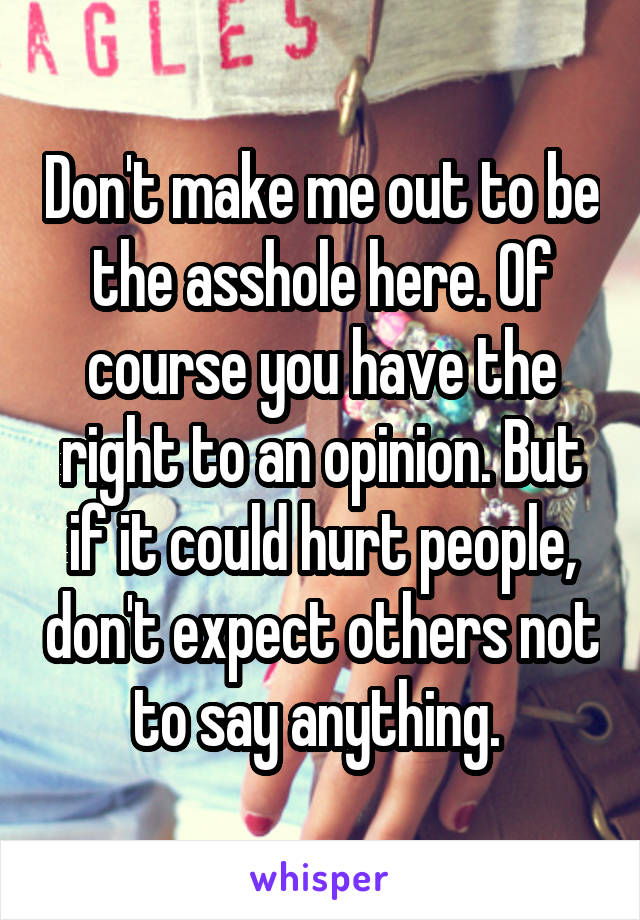 Don't make me out to be the asshole here. Of course you have the right to an opinion. But if it could hurt people, don't expect others not to say anything. 