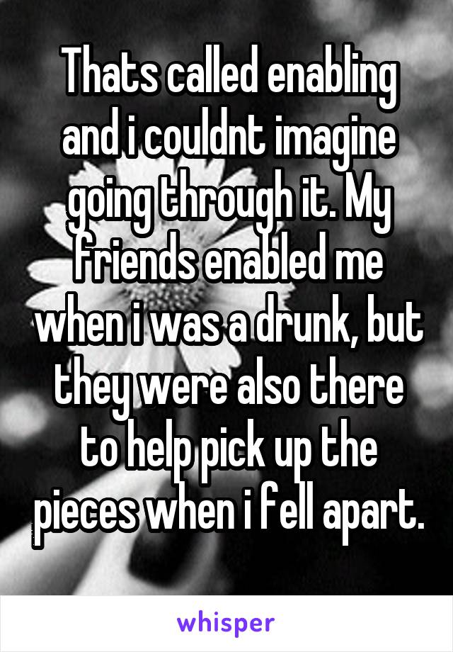 Thats called enabling and i couldnt imagine going through it. My friends enabled me when i was a drunk, but they were also there to help pick up the pieces when i fell apart. 