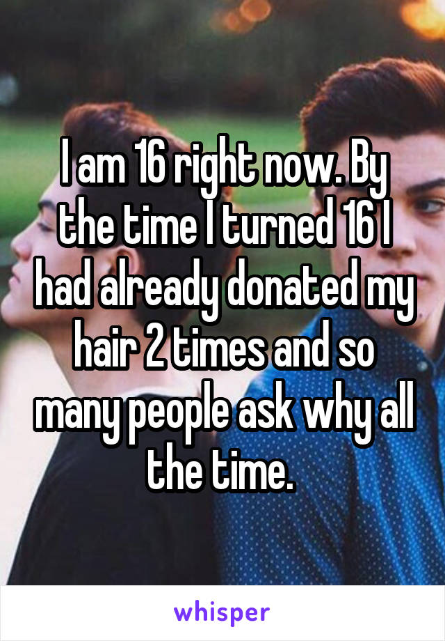 I am 16 right now. By the time I turned 16 I had already donated my hair 2 times and so many people ask why all the time. 