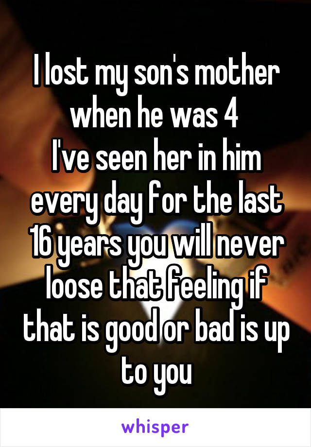 I lost my son's mother when he was 4 
I've seen her in him every day for the last 16 years you will never loose that feeling if that is good or bad is up to you